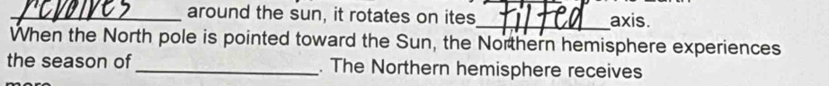 around the sun, it rotates on ites _axis. 
When the North pole is pointed toward the Sun, the Northern hemisphere experiences 
the season of _. The Northern hemisphere receives