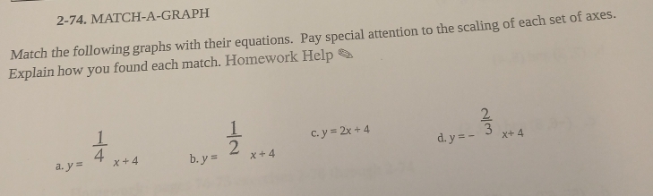 2-74. MATCH-A-GRAPH 
Match the following graphs with their equations. Pay special attention to the scaling of each set of axes. 
Explain how you found each match. Homework Help & 
a.y= 1/4 _x+4 h.y= 1/2 _x+4
C. y=2x+4 d.y=- 2/3 x+4