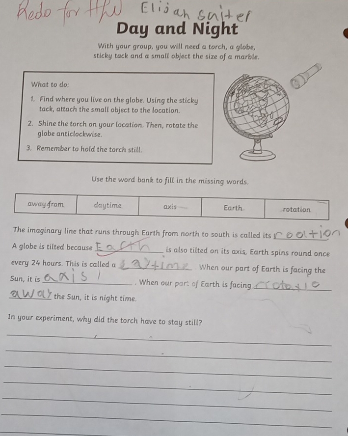 Day and Night 
With your group, you will need a torch, a globe, 
sticky tack and a small object the size of a marble. 
What to do: 
1. Find where you live on the globe. Using the sticky 
tack, attach the small object to the location. 
2. Shine the torch on your location. Then, rotate the 
globe anticlockwise. 
3. Remember to hold the torch still. 
Use the word bank to fill in the missing words. 
away from daytime axis Earth rotation 
The imaginary line that runs through Earth from north to south is called its 
_ 
A globe is tilted because _is also tilted on its axis, Earth spins round once 
every 24 hours. This is called a _. When our part of Earth is facing the 
Sun, it is _. When our part of Earth is facing_ 
_the Sun, it is night time. 
In your experiment, why did the torch have to stay still? 
_ 
_ 
_ 
_ 
_ 
_ 
_