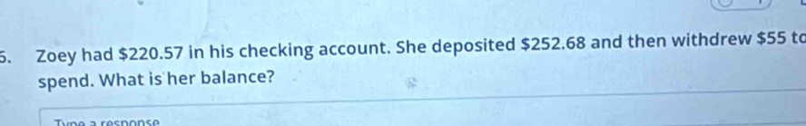 Zoey had $220.57 in his checking account. She deposited $252.68 and then withdrew $55 to 
spend. What is her balance?