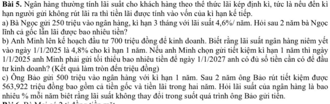 Ngân hàng thường tính lãi suất cho khách hàng theo thể thức lãi kép định kì, tức là nều đến kì 
hạn người gửi không rút lãi ra thì tiền lãi được tính vào vốn của kì hạn kế tiếp. 
a) Bà Ngọc gửi 250 triệu vào ngân hàng, kì hạn 3 tháng với lãi suất 4, 6% / năm. Hỏi sau 2 năm bà Ngọc 
lĩnh cả gốc lẫn lãi được bao nhiêu tiền? 
b) Anh Minh lên kế hoạch đầu tư 700 triệu đồng để kinh doanh. Biết rằng lãi suất ngân hàng niêm yết 
vào ngày 1/1/2025 là 4,8% cho kì hạn 1 năm. Nếu anh Minh chọn gửi tiết kiệm kì hạn 1 năm thì ngày 
1/1/2025 anh Minh phải gửi tối thiểu bao nhiêu tiền đề ngày 1/1/2027 anh có đủ số tiền cần có đề đầu 
tư kinh doanh? (Kết quả làm tròn đến triệu đồng) 
c) Ông Bảo gửi 500 triệu vào ngân hàng với kì hạn 1 năm. Sau 2 năm ông Bảo rút tiết kiệm được
563,922 triệu đồng bao gồm cả tiền gốc và tiền lãi trong hai năm. Hỏi lãi suất của ngân hàng là bao
nhiêu % mỗi năm biết rằng lãi suất không thay đổi trong suốt quá trình ông Bảo gửi tiền.