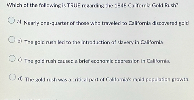 Which of the following is TRUE regarding the 1848 California Gold Rush?
a) Nearly one-quarter of those who traveled to California discovered gold
b) The gold rush led to the introduction of slavery in California
c) The gold rush caused a brief economic depression in California.
d) The gold rush was a critical part of California's rapid population growth.