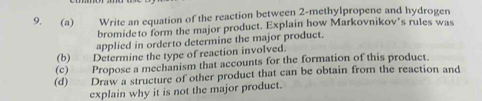 Write an equation of the reaction between 2 -methylpropene and hydrogen 
bromideto form the major product. Explain how Markovnikov’s rules was 
applied in orderto determine the major product. 
(b) Determine the type of reaction involved. 
(c) Propose a mechanism that accounts for the formation of this product. 
(d) Draw a structure of other product that can be obtain from the reaction and 
explain why it is not the major product.