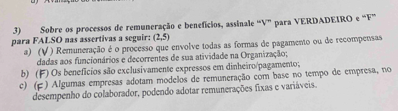 Sobre os processos de remuneração e benefícios, assinale “ V ” para VERDADEIRO e “ F ”
para FALSO nas assertivas a seguir: (2,5)
a) (V ) Remuneração é o processo que envolve todas as formas de pagamento ou de recompensas
dadas aos funcionários e decorrentes de sua atividade na Organização;
b) (F) Os benefícios são exclusivamente expressos em dinheiro/pagamento;
c) () Algumas empresas adotam modelos de remuneração com base no tempo de empresa, no
desempenho do colaborador, podendo adotar remunerações fixas e variáveis.