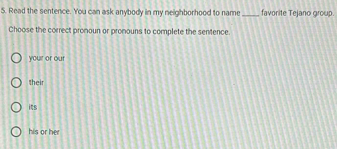 Read the sentence. You can ask anybody in my neighborhood to name _favorite Tejano group.
Choose the correct pronoun or pronouns to complete the sentence.
your or our
their
its
his or her