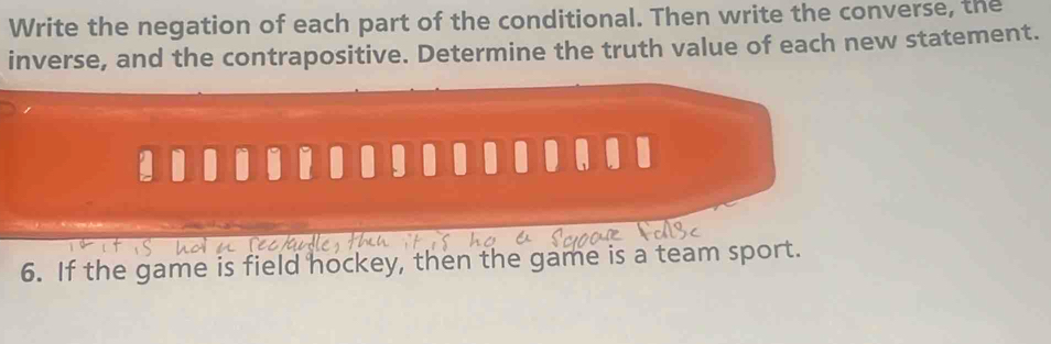 Write the negation of each part of the conditional. Then write the converse, the 
inverse, and the contrapositive. Determine the truth value of each new statement. 
6. If the game is field hockey, then the game is a team sport.