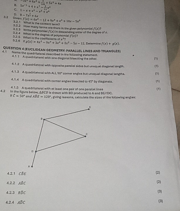 B. -3x^2+6x^4+ 3/169 +5x^2+4x
C. 5x^(-1)+4+x^7- 6/11 x^2
1-x+x^2-x^3+x^4
D. 8-7x^(frac 3)2+6x
3.2 Oiven: f(x)=6x^3-12+9x^4+x^3+10x-5x^3
3.2.1 What is the content term?
3.2.2 How many terms are there in the given polynomial f(x) 7
3.2.3 Write polynomial f(x) in descending order of the degree of x .
3.2.4 What is the degree of polynomial f(x)
3.2.5 What is the coefficients of x^37
3.2.6 11 g(x)=4x^5-9x^4+3x^3+2x^2-5x-12 Determine f(x)+g(x).
QUESTION 4 (EUCLIDEAN GEOMETRY: PARALLEL LINES AND TRUANGLES)
4.1 Name the quadrilateral described in the following statement. (1)
4,11 A quadrilateral with one disgonal bisecting the other.
4.1.2 A quadrilmeral with opposite parailel sides but unaqual diagonal length.
(1)
4.1.3 A quadnlateral with ALL 90° corer angles but unequal disgonal langths. (1)
4.1.4 A quadrilateral with corner angles bisected to 45° by dio gon als. (1)
4.1.5 A quadrilateral with at laast one pair of one paraliel lines (1)
4.2 In the figure below, ΔBCD is drewn with BD produced to A and BE//DC.
Hf hat C=50° and ABE=120° , giving reasons, calculate the sizes of the following angles:
4.2.1 CBE (2)
4.2.2 16 AD
(2)
4.2.3 BDC (3)
4.2.4 ABC (3)