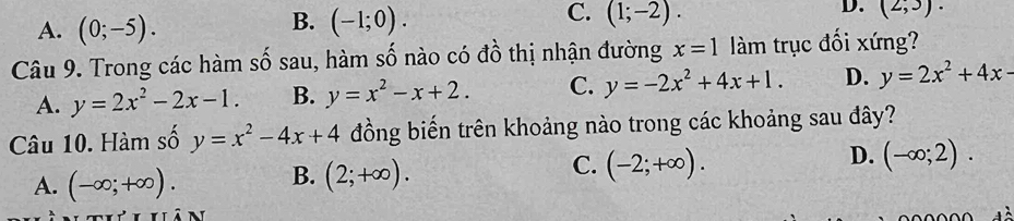 A. (0;-5).
B. (-1;0).
C. (1;-2).
D. (2,3). 
Câu 9. Trong các hàm số sau, hàm số nào có đồ thị nhận đường x=1 làm trục đối xứng?
A. y=2x^2-2x-1. B. y=x^2-x+2. C. y=-2x^2+4x+1. D. y=2x^2+4x-
Câu 10. Hàm số y=x^2-4x+4 đồng biến trên khoảng nào trong các khoảng sau đây?
A. (-∈fty ;+∈fty ). B. (2;+∈fty ). C. (-2;+∈fty ). D. (-∈fty ;2).