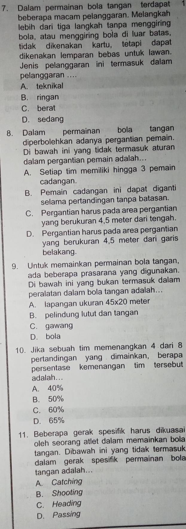 Dalam permainan bola tangan terdapat 1
beberapa macam pelanggaran. Melangkah
lebih dari tiga langkah tanpa menggiring
bola, atau menggiring bola di luar batas,
tidak dikenakan kartu， tetapi dapat
dikenakan lemparan bebas untuk lawan.
Jenis pelanggaran ini termasuk dalam
pelanggaran ....
A. teknikal
B. ringan
C. berat
D. sedang
8. Dalam    permainan       bola tangan
diperbolehkan adanya pergantian pemain.
Di bawah ini yang tidak termasuk aturan
dalam pergantian pemain adalah...
A. Setiap tim memiliki hingga 3 pemain
cadangan.
B. Pemain cadangan ini dapat diganti
selama pertandingan tanpa batasan.
C. Pergantian harus pada area pergantian
yang berukuran 4,5 meter dari tengah.
D. Pergantian harus pada area pergantian
yang berukuran 4,5 meter dari garis
belakang.
9. Untuk memainkan permainan bola tangan,
ada beberapa prasarana yang digunakan.
Di bawah ini yang bukan termasuk dalam
peralatan dalam bola tangan adalah...
A. lapangan ukuran 45* 20 meter
B. pelindung lutut dan tangan
C. gawang
D. bola
10. Jika sebuah tim memenangkan 4 dari 8
pertandingan yang dimainkan， berapa
persentase kemenangan tim tersebut
adalah...
A. 40%
B. 50%
C. 60%
D. 65%
11. Beberapa gerak spesifik harus dikuasai
oleh seorang atlet dalam memainkan bola
tangan. Dibawah ini yang tidak termasuk
dalam gerak spesifik permainan bola
tangan adalah...
A. Catching
B. Shooting
C. Heading
D. Passing