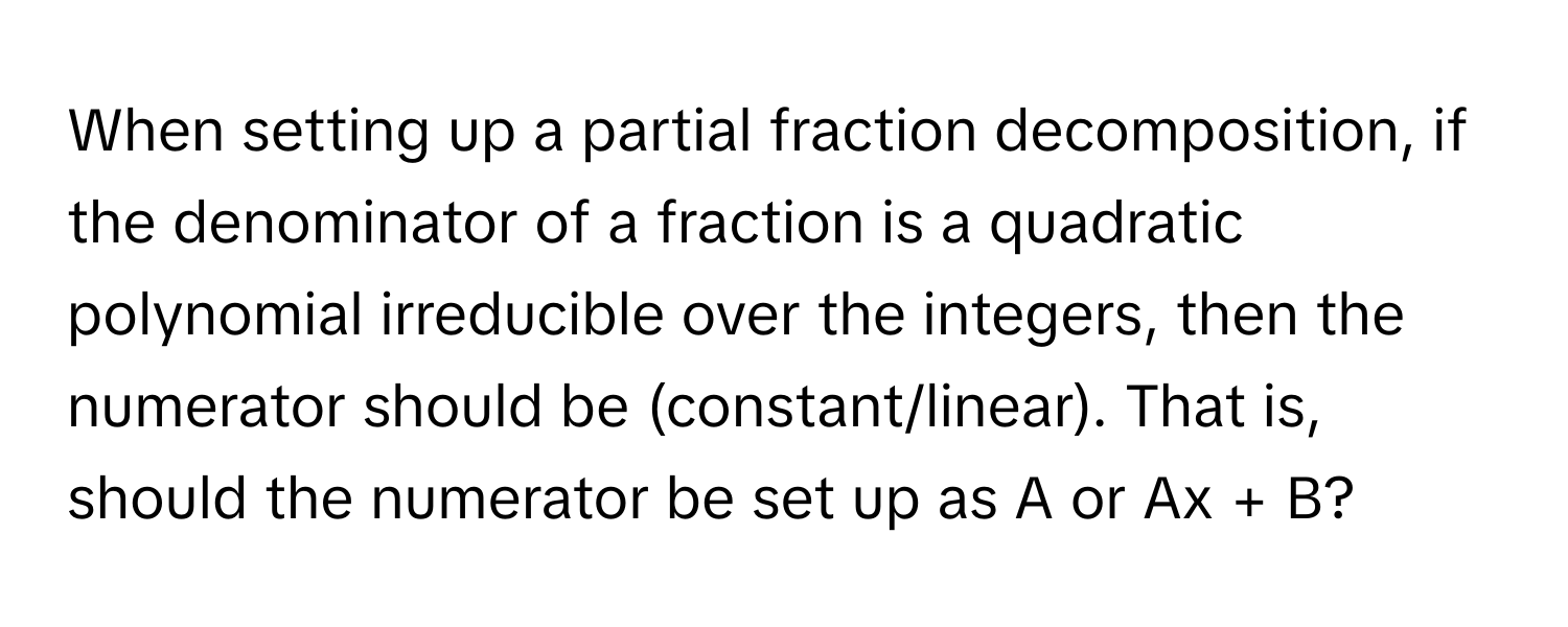 When setting up a partial fraction decomposition, if the denominator of a fraction is a quadratic polynomial irreducible over the integers, then the numerator should be (constant/linear). That is, should the numerator be set up as A or Ax + B?