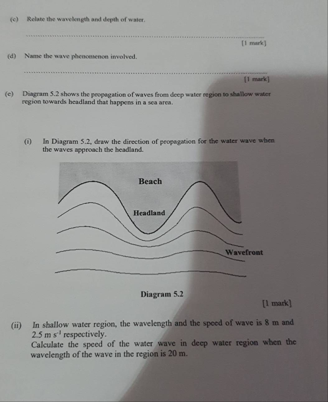 Relate the wavelength and depth of water. 
_ 
[1 mark] 
(d) Name the wave phenomenon involved. 
_ 
[1 mark] 
(e) Diagram 5.2 shows the propagation of waves from deep water region to shallow water 
region towards headland that happens in a sea area. 
(i) In Diagram 5.2, draw the direction of propagation for the water wave when 
the waves approach the headland. 
l mark] 
(ii) In shallow water region, the wavelength and the speed of wave is 8 m and
2.5ms^(-1) respectively. 
Calculate the speed of the water wave in deep water region when the 
wavelength of the wave in the region is 20 m.