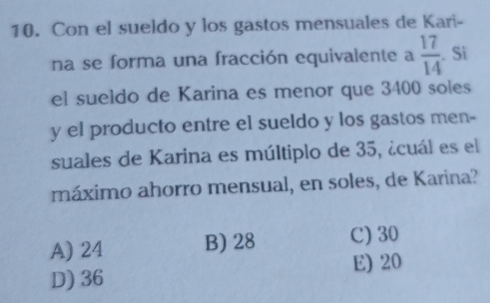 Con el sueldo y los gastos mensuales de Kari-
na se forma una fracción equivalente a  17/14 .Si
el sueldo de Karina es menor que 3400 soles
y el producto entre el sueldo y los gastos men-
suales de Karina es múltiplo de 35, ¿cuál es el
máximo ahorro mensual, en soles, de Karina?
A) 24
B) 28
C) 30
E) 20
D) 36