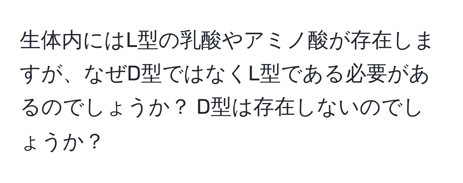 生体内にはL型の乳酸やアミノ酸が存在しますが、なぜD型ではなくL型である必要があるのでしょうか？ D型は存在しないのでしょうか？