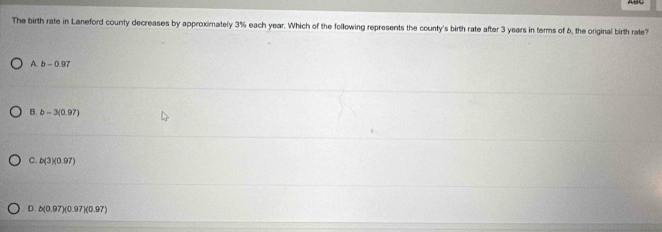 The birth rate in Laneford county decreases by approximately 3% each year. Which of the following represents the county's birth rate after 3 years in terms of b, the original birth rate?
A. b-0.97
B. b-3(0.97)
C. b(3)(0.97)
D. b(0.97)(0.97)(0.97)