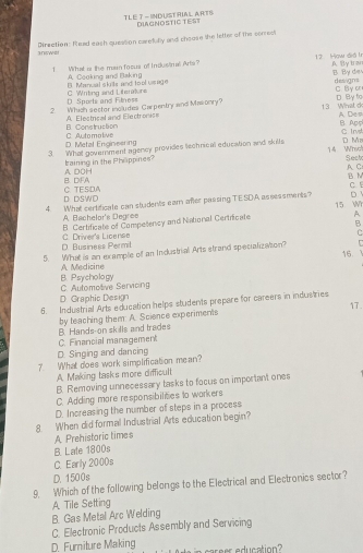 TLE T -INDUSTRIAL ARTS DiAgNostic test
inswe Direction: Isad eash queation caefully and choose the letter of the conrecl
T What is the main focus of Industral Arta 12 How did l A By tran
B. Manual skrits and tool usage A Cooking and Baking B. By die designs
D. Sports and Filnes= C. Writing and Literature C By on
2 Which sector icludes Carpentry and Mawonry? 13 Wimat c D By fo
B Aps A De n
B. Construction A Elestrical and Ele ctronés
C. Irvst
D. Metal Engineering C Automalive
3. What government agency provides technical education and skilts 14 Whe D. Mz Sech
baining in the Phäppines?
AC
B. DFA A D0H
B M
c
D DSWD C. TESIDA
4. What certificate can students eam mer passing TESDA assessments? 15 Wi D
A. Bachelor's Degree
B Certificate of Competency and National Certricate A
B
D. Business Permil C. Driver's Liceren
C
5. What is an example off an Industrial Arts strand specializaton? 
16
A Medicine
C. Automotive Servicing B. Psychology
D. Graphic Design
5. Industrial Arts education helps students prepare for careers in industries 17.
B. Hands-on skille and trades by teaching them: A. Science experiments
C. Financial management
D. Singing and dancing
7. What does work simplification mean?
A. Making tasks more difficult
B. Removing unnecessary tasks to focus on important ones
C. Adding more responsibiliees to warkers
D. Increasing the number of steps in a process
8 When did formal Industrial Arts education begin?
A Prehistoric times
B. Late 1800s
C. Early 2000s
D. 1500s
9. Which of the following belongs to the Electrical and Electronics sector?
B. Gas Metal Arc Welding A Tile Setting
C. Electronic Products Assembly and Servicing
D. Furniture Making