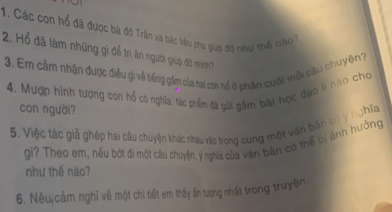 Các con hổ đã được bà đỡ Trần và bác tiểu phu giúp đỡ như thế nào? 
2. Hổ đã làm những gì để tri ân người giúp đô minh? 
3. Em cảm nhận được điều gì về tiếng gầm của hai con hổ ở phần cuối mỗi câu chuyện? 
4. Mượn hình tượng con hổ có nghĩa, tác phẩm đã gửi gầm bài học đạo lí nào cho 
con người? 
5. Việc tác giả ghép hai câu chuyện khác nhau vào trong cùng một văn bản có y nghĩa 
gì? Theo em, nếu bớt đi một câu chuyện, ý nghĩa của văn bản có thể bị ảnh hưởng 
như thế nào? 
6. Nêu cảm nghĩ về một chi tiết em thấy ấn tượng nhất trong truyện.