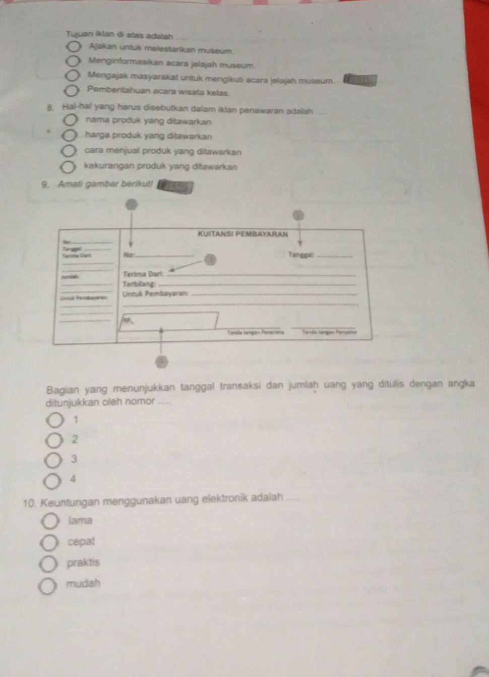 Tujuan iklan di atas adalah
Ajakan untuk melestarikan museum.
Menginformasikan acara jelajah museum.
Mengajak masyarakat untuk mengikuti acara jelajah museum. S
Pemberitahuan acara wisata kelas.
8. Hal-hal yang harus disebutkan dalam iklan penawaran adalah ....
nama produk yang ditawarkan
harga produk yang ditawarkan
cara menjual produk yang ditawarkan
kekurangan produk yang ditawarkan
9. Amati gambar berikut! n 
Bagian yang menunjukkan tanggal transaksi dan jumlaḥ uang yang ditulis dengan angka
ditunjukkan oleh nomor ....
1
2
3
4
10. Keuntungan menggunakan uang elektronik adalah . .
lama
cepat
praktis
mudah