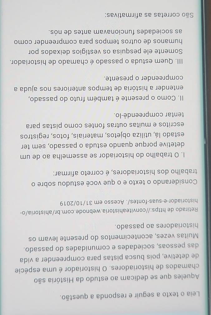 Leia o texto a seguir e responda a questão.
Aqueles que se dedicam ao estudo da História são
chamados de historiadores. O historiador é uma espécie
de detetive, pois busca pistas para compreender a vida
das pessoas, sociedades e comunidades do passado.
Muitas vezes, acontecimentos do presente levam os
historiadores ao passado.
Retirado de https://conviteahistoria.webnode.com.br/ahistoria/o-
historiador-e-suas-fontes/. Acesso em 31/10/2019
Considerando o texto e o que você estudou sobre o
trabalho dos historiadores, é correto afirmar:
I. O trabalho do historiador se assemelha ao de um
detetive porque quando estuda o passado, sem ter
estado lá, utiliza objetos, materiais, fotos, registros
escritos e muitas outras fontes como pistas para
tentar compreendê-lo.
II. Como o presente é também fruto do passado,
entender a história de tempos anteriores nos ajuda a
compreender o presente.
III. Quem estuda o passado é chamado de historiador.
Somente ele pesquisa os vestígios deixados por
humanos de outros tempos para compreender como
as sociedades funcionavam antes de nós.
São corretas as afirmativas: