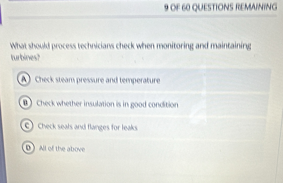 OF 60 QUESTIONS REMAINING
What should process technicians check when monitoring and maintaining
turbines?
A Check steam pressure and temperature
Check whether insulation is in good condition
Check seals and flanges for leaks
D All of the above