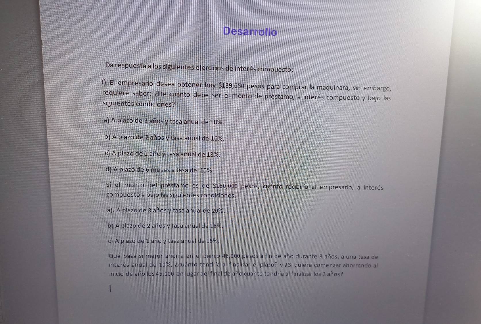 Desarrollo
Da respuesta a los siguientes ejercicios de interés compuesto:
I) El empresario desea obtener hoy $139,650 pesos para comprar la maquinara, sin embargo,
requiere saber: ¿De cuánto debe ser el monto de préstamo, a interés compuesto y bajo las
siguientes condiciones?
a) A plazo de 3 años y tasa anual de 18%.
b) A plazo de 2 años y tasa anual de 16%.
c) A plazo de 1 año y tasa anual de 13%.
d) A plazo de 6 meses y tasa del 15%
Sí el monto del préstamo es de $180,000 pesos, cuánto recibiría el empresario, a interés
compuesto y bajo las siguientes condiciones.
a). A plazo de 3 años y tasa anual de 20%.
b) A plazo de 2 años y tasa anual de 18%.
c) A plazo de 1 año y tasa anual de 15%.
Qué pasa si mejor ahorra en el banco 48,000 pesos a fin de año durante 3 años, a una tasa de
interés anual de 10%, ¿cuánto tendría al finalizar el plazo? y ¿Si quiere comenzar ahorrando al
inicio de año los 45,000 en lugar del final de año cuanto tendría al finalizar los 3 años?