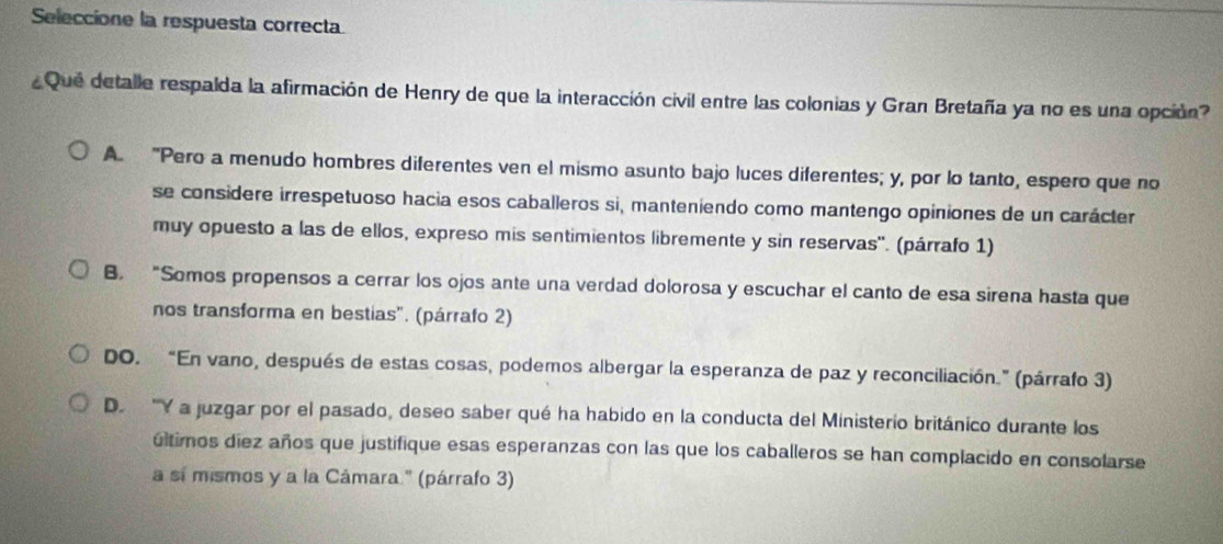 Seleccione la respuesta correcta
Que detalle respalda la afirmación de Henry de que la interacción civil entre las colonias y Gran Bretaña ya no es una opción?
A. "Pero a menudo hombres diferentes ven el mismo asunto bajo luces diferentes; y, por lo tanto, espero que no
se considere irrespetuoso hacia esos caballeros si, manteniendo como mantengo opiniones de un carácter
muy opuesto a las de ellos, expreso mis sentimientos libremente y sin reservas". (párrafo 1)
B. “Somos propensos a cerrar los ojos ante una verdad dolorosa y escuchar el canto de esa sirena hasta que
nos transforma en bestias". (párrafo 2)
DO. “En vano, después de estas cosas, podemos albergar la esperanza de paz y reconciliación.” (párrafo 3)
D. 'Y a juzgar por el pasado, deseo saber qué ha habido en la conducta del Ministerio británico durante los
últimos diez años que justifique esas esperanzas con las que los caballeros se han complacido en consolarse
a sí mismos y a la Cámara.' (párrafo 3)