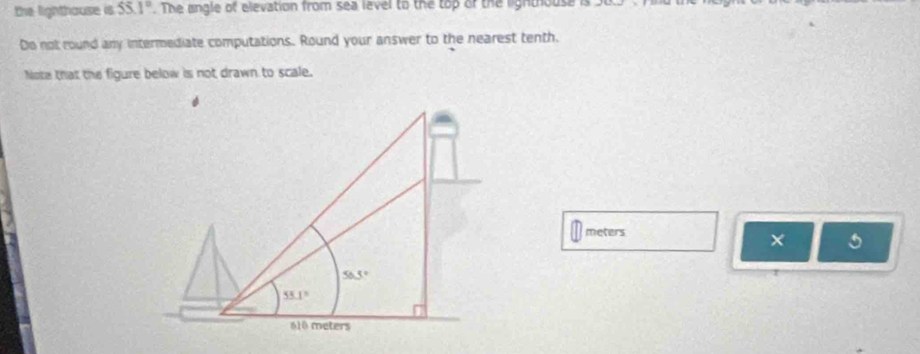 the lighthause is 55.1°. The angle of elevation from sea level to the top of the lightiouse is
Do not round any intermediate computations. Round your answer to the nearest tenth.
Note that the figure below is not drawn to scale.
meters
× 5