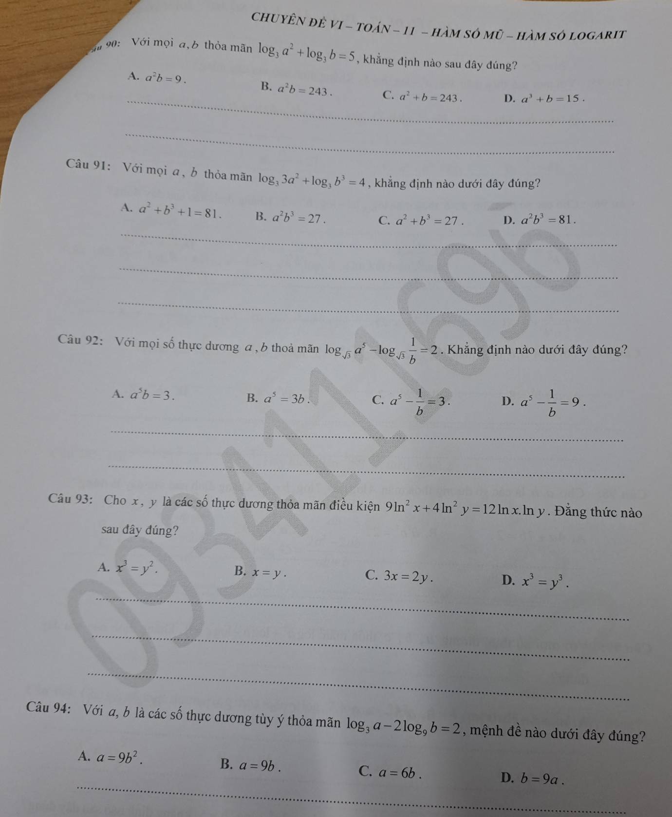 ChUYÊN ĐÊ VI - TOáN - 11 - hàM SÓ Mũ - hàM SÓ LOGARIT
90:  Với mọi a,b thỏa mãn log _3a^2+log _3b=5 , khẳng định nào sau đây đúng?
_
A. a^2b=9. D. a^3+b=15.
B. a^2b=243. C. a^2+b=243.
_
Câu 91: Với mọi a , b thỏa mãn log _33a^2+log _3b^3=4 , khẳng định nào dưới dây đúng?
A. a^2+b^3+1=81. B. a^2b^3=27. C. a^2+b^3=27. D. a^2b^3=81.
_
_
_
Câu 92: Với mọi số thực dương a , b thoả mãn log _sqrt(3)a^5-log _sqrt(3) 1/b =2. Khẳng định nào dưới đây đúng?
A. a^5b=3.
B. a^5=3b. C. a^5- 1/b =3. D. a^5- 1/b =9.
_
_
Câu 93: Cho x , y là các số thực dương thỏa mãn điều kiện 9ln^2x+4ln^2y=12ln x.ln y. Đằng thức nào
sau đây đúng?
A. x^3=y^2.
B. x=y.
C. 3x=2y.
D. x^3=y^3.
_
_
_
_
_
Câu 94: Với a, b là các số thực dương tùy ý thỏa mãn log _3a-2log _9b=2 , mệnh đề nào dưới đây đúng?
A. a=9b^2.
B. a=9b. C. a=6b. D. b=9a.
_