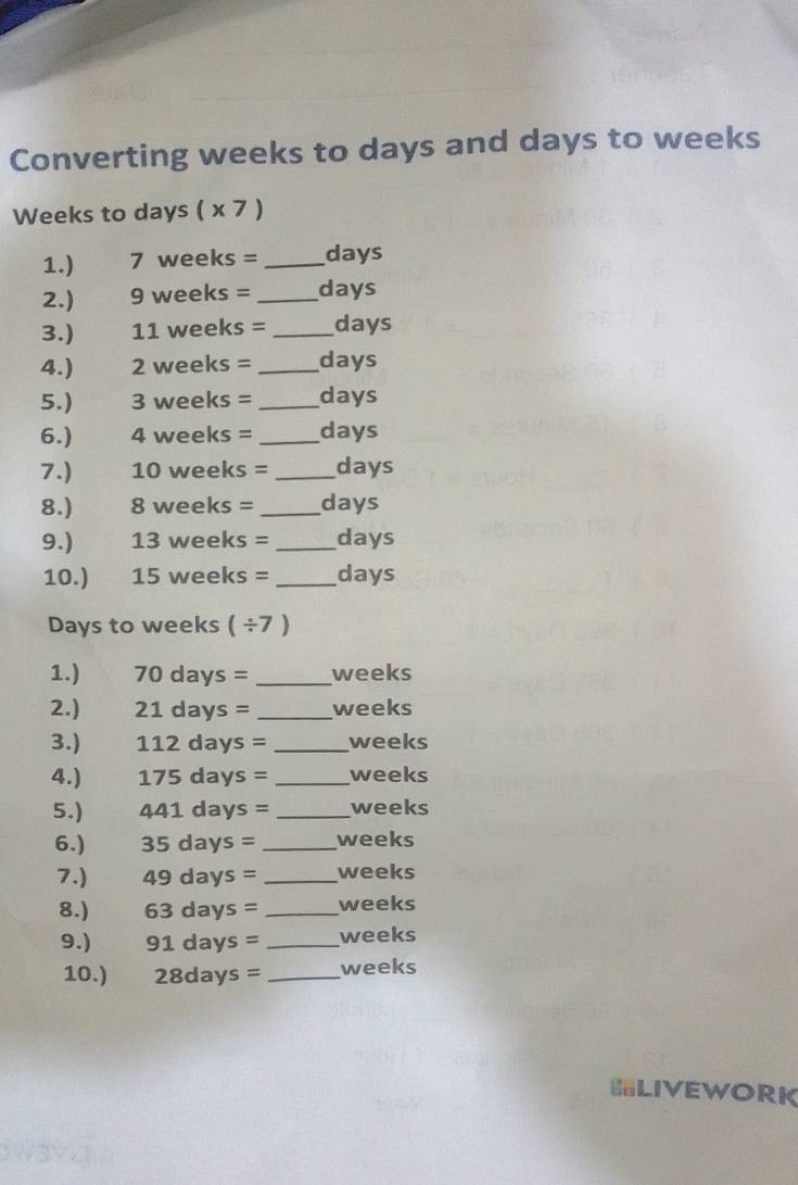 Converting weeks to days and days to weeks
Weeks to days ( x 7 ) 
1.) 7 weeks = _ days
2.) 9 weeks = _ days
3.) 11 weeks = _ days
4.) 2 weeks = _ days
5.) 3 weeks = _ days
6.) 4 weeks = _ days
7.) 10 weeks = _ days
8.) 8 weeks = _ days
9.) 13 weeks = _ days
10.) 15 weeks = _ days
Days to weeks ( ÷7 ) 
1.) 70 days = _ weeks
2.) 21 days = _ weeks
3.) 112 days = _ weeks
4.) 175 da VS = _ weeks
5.) 441 days = _ weeks
6.) 35days= I _ weeks
7.) 49days= _ weeks
8.) 63days= _ weeks
9.) 91days= _ weeks
10.) 28days= _ weeks
LIVEWORK