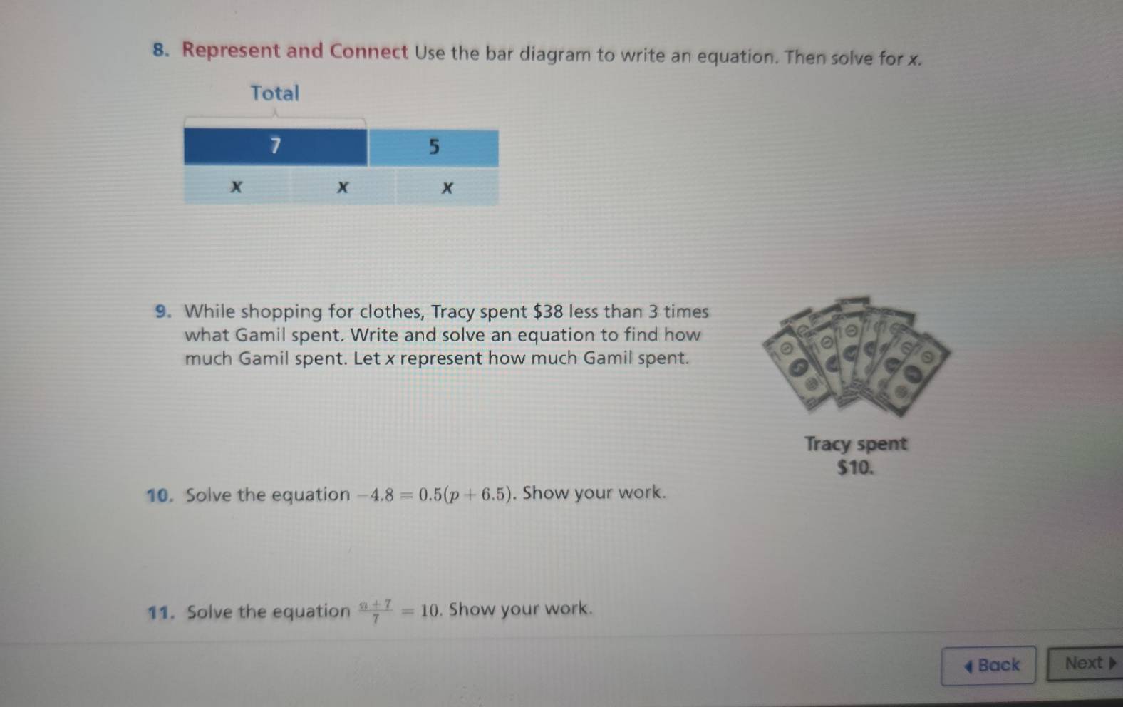 Represent and Connect Use the bar diagram to write an equation. Then solve for x. 
Total 
9. While shopping for clothes, Tracy spent $38 less than 3 times 
what Gamil spent. Write and solve an equation to find how 
much Gamil spent. Let x represent how much Gamil spent. 
Tracy spent
$10. 
10. Solve the equation -4.8=0.5(p+6.5). Show your work. 
11. Solve the equation  (n+7)/7 =10. Show your work. 
◀ Back Next▶