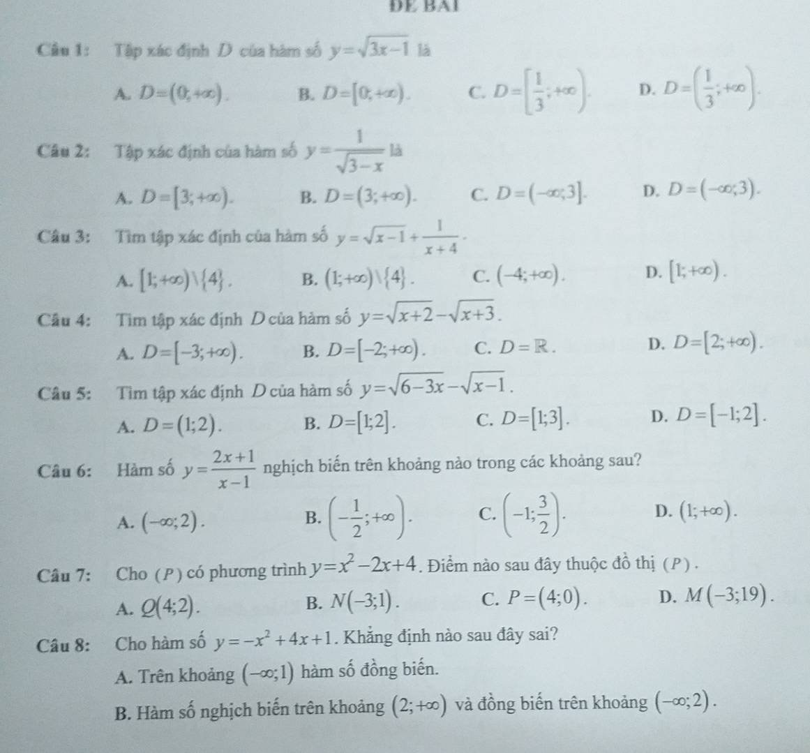 DE BA1
Câu 1: Tập xác định D của hàm số y=sqrt(3x-1) là
A. D=(0,+∈fty ). B. D=[0,+∈fty ). C. D=[ 1/3 ;+∈fty ). D. D=( 1/3 ;+∈fty ).
Câu 2: Tập xác định của hàm số y= 1/sqrt(3-x) ld
A. D=[3;+∈fty ). B. D=(3;+∈fty ). C. D=(-∈fty ,3]. D. D=(-∈fty ,3).
Câu 3: Tìm tập xác định của hàm số y=sqrt(x-1)+ 1/x+4 ·
A. [1;+∈fty )vee  4 . B. (1;+∈fty )vee  4 . C. (-4;+∈fty ).
D. [1;+∈fty ).
Câu 4: Tìm tập xác định D của hàm số y=sqrt(x+2)-sqrt(x+3).
A. D=[-3;+∈fty ). B. D=[-2;+∈fty ). C. D=R. D. D=[2;+∈fty ).
Câu 5: Tìm tập xác định D của hàm số y=sqrt(6-3x)-sqrt(x-1).
A. D=(1;2). D=[1;2]. C. D=[1;3]. D. D=[-1;2].
B.
Câu 6: Hàm số y= (2x+1)/x-1  nghịch biến trên khoảng nào trong các khoảng sau?
A. (-∈fty ;2).
B. (- 1/2 ;+∈fty ). C. (-1; 3/2 ). D. (1;+∈fty ).
Câu 7: Cho (P) có phương trình y=x^2-2x+4. Điểm nào sau đây thuộc đồ thị (P) .
A. Q(4;2). B. N(-3;1). C. P=(4;0). D. M(-3;19).
Câu 8: Cho hàm số y=-x^2+4x+1. Khẳng định nào sau đây sai?
A. Trên khoảng (-∈fty ;1) hàm số đồng biến.
B. Hàm số nghịch biến trên khoảng (2;+∈fty ) và đồng biến trên khoảng (-∈fty ;2).