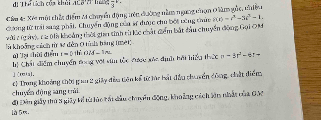 d) Thể tích của khồi ACB'D' bāng frac 3V. 
Câu 4: Xét một chất điểm M chuyển động trên đường nằm ngang chọn O làm gốc, chiều
dương từ trái sang phải. Chuyển động của M được cho bởi công thức S(t)=t^3-3t^2-1, 
với t (giây), t ≥ 0 0 là khoảng thời gian tính từ lúc chất điểm bắt đầu chuyển động.Gọi OM
là khoảng cách từ M đến O tính bằng (mét).
a) Tại thời điểm t=0 thì OM=1m. 
b) Chất điểm chuyển động với vận tốc được xác định bởi biểu thức v=3t^2-6t+
1 (m/s).
c) Trong khoảng thời gian 2 giây đầu tiên kể từ lúc bắt đầu chuyển động, chất điểm
chuyển động sang trái.
d) Đến giấy thứ 3 giây kể từ lúc bắt đầu chuyển động, khoảng cách lớn nhất của OM
là 5m.