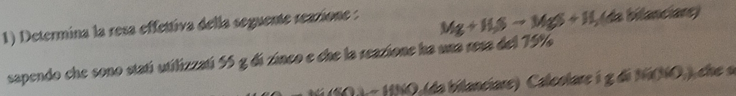 Determina la resa effettiva della seguente reazione :
Mg+Hgto MgS+H_2(s a bilanciare) 
sapendo che sono statí utilizzatí 55 g di zinco e che la reazione ha una rera del 75%
~ HNO (da bilanciare) Caleolare i g di NiNO,) che a