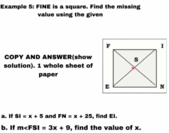 Example 5: FINE is a square. Find the missing 
value using the given 
COPY AND ANSWER(show 
solution). 1 whole sheet of 
paper 
a. If SI=x+5 and FN=x+25 , find El. 
b. If m , find the value of x.