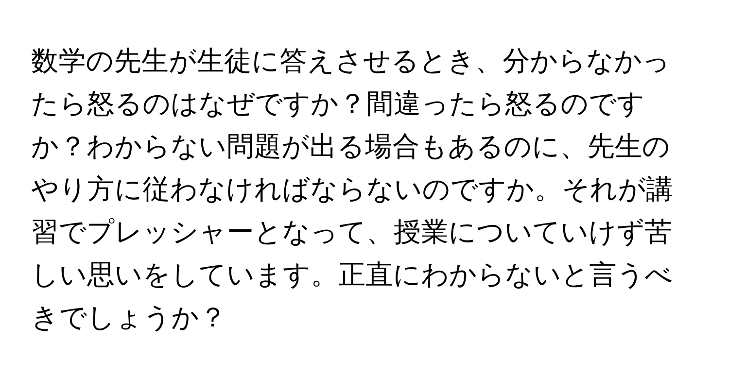 数学の先生が生徒に答えさせるとき、分からなかったら怒るのはなぜですか？間違ったら怒るのですか？わからない問題が出る場合もあるのに、先生のやり方に従わなければならないのですか。それが講習でプレッシャーとなって、授業についていけず苦しい思いをしています。正直にわからないと言うべきでしょうか？