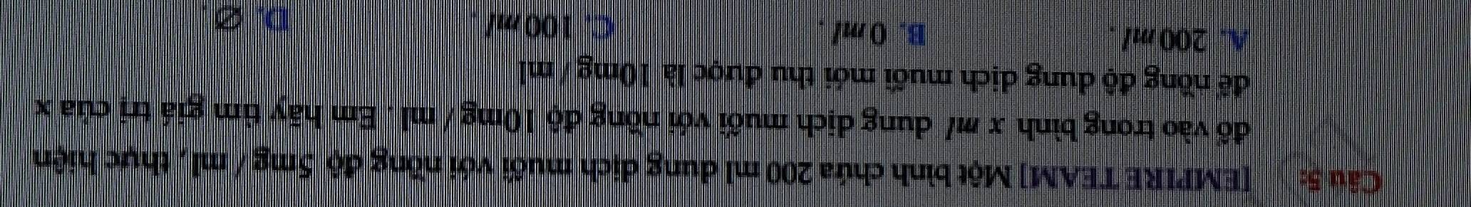 [EMPIRE TEAM] Một bình chứa 200 ml dung dịch muối với nồng độ 5mg / ml , thực hiện
đổ vào trong bình x m / dung dịch muối với nồng độ 10mg / ml. Em hãy tìm giá trị của x
để nồng độ dung dịch muối mới thu được là 10mg / ml
A. 200 ml B. 0 ml
C. 100 m/