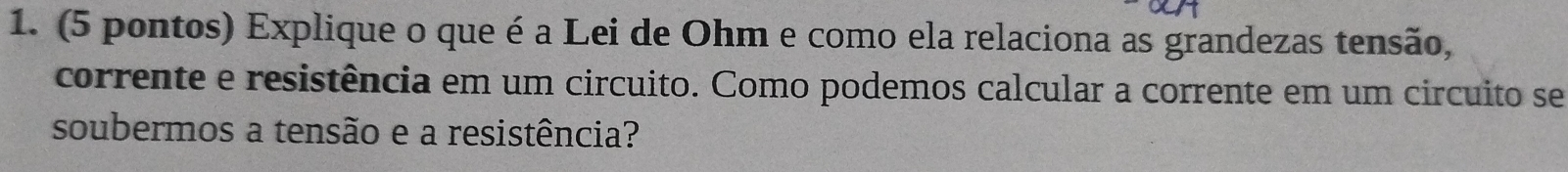 (5 pontos) Explique o que é a Lei de Ohm e como ela relaciona as grandezas tensão, 
corrente e resistência em um circuito. Como podemos calcular a corrente em um circuito se 
soubermos a tensão e a resistência?