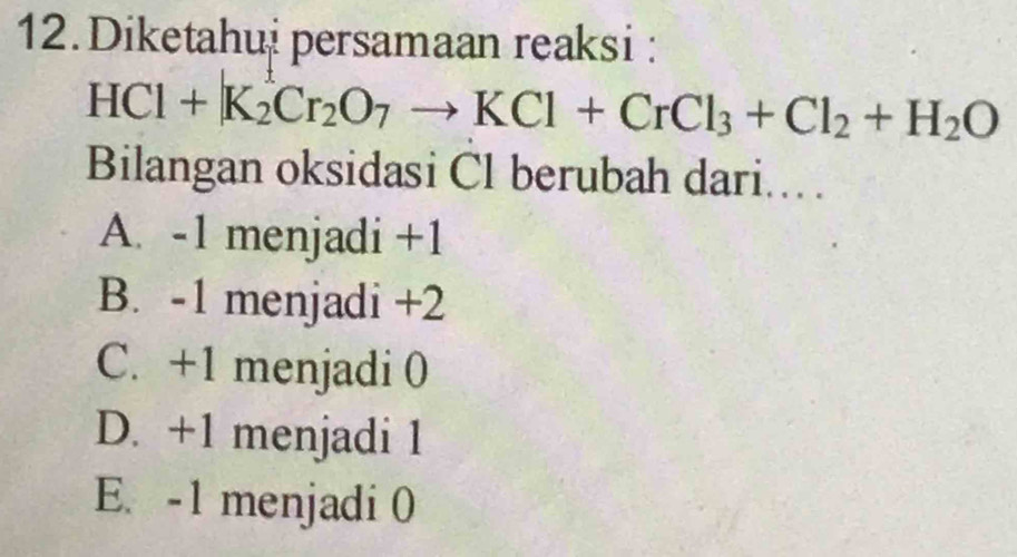 Diketahui persamaan reaksi :
HCl+K_2Cr_2O_7to KCl+CrCl_3+Cl_2+H_2O
Bilangan oksidasi Cl berubah dari...
A. -1 menjadi +1
B. -1 menjadi +2
C. +1 menjadi 0
D. +1 menjadi 1
E. -1 menjadi 0