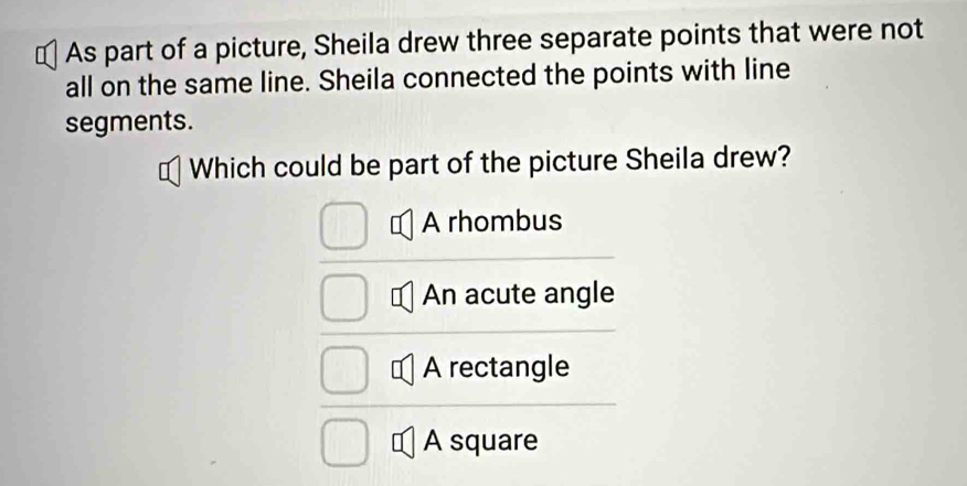 As part of a picture, Sheila drew three separate points that were not
all on the same line. Sheila connected the points with line
segments.
Which could be part of the picture Sheila drew?
A rhombus
An acute angle
A rectangle
A square