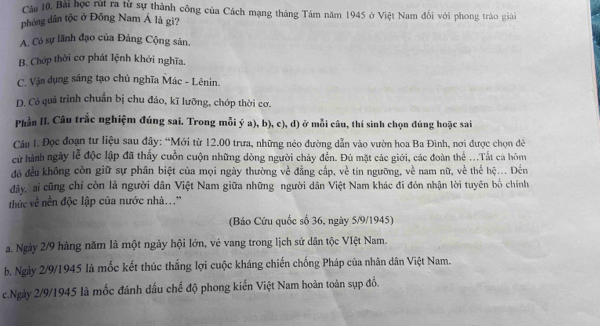 Bài học rút ra từ sự thành công của Cách mạng tháng Tám năm 1945 ở Việt Nam đối với phong trào giải
phóng dân tộc ở Đông Nam Á là gì?
A. Có sự lãnh đạo của Đảng Cộng sản,
B. Chớp thời cơ phát lệnh khởi nghĩa.
C. Vận dụng sáng tạo chủ nghĩa Mác - Lênin.
D. Có quả trình chuẩn bị chu đảo, kĩ lưỡng, chớp thời cơ.
Phần II. Câu trắc nghiệm đúng sai. Trong mỗi ý a), b), c), d) ở mỗi câu, thí sinh chọn đúng hoặc sai
Câu I. Đọc đoạn tư liệu sau đây: “Mới từ 12.00 trưa, những néo đường dẫn vào vườn hoa Ba Đinh, nơi được chọn đề
cử hành ngày lễ độc lập đã thấy cuồn cuộn những dòng người chảy đến. Đủ mặt các giới, các đoàn thể ...Tất cả hôm
đó đều không còn giữ sự phân biệt của mọi ngày thường về đẳng cấp, về tín ngưỡng, về nam nữ, về thế hệ... Đến
đây, ai cũng chỉ còn là người dân Việt Nam giữa những người dân Việt Nam khác đi đón nhận lời tuyên bố chính
thức về nền độc lập của nước nhà...''
(Báo Cứu quốc số 36, ngày 5/9/1945)
a. Ngày 2/9 hàng năm là một ngày hội lớn, vẻ vang trong lịch sử dân tộc VIệt Nam.
b. Ngày 2/9/1945 là mốc kết thúc thắng lợi cuộc kháng chiến chống Pháp của nhân dân Việt Nam.
c.Ngày 2/9/1945 là mốc đánh dấu chế độ phong kiến Việt Nam hoàn toàn sụp đồ.