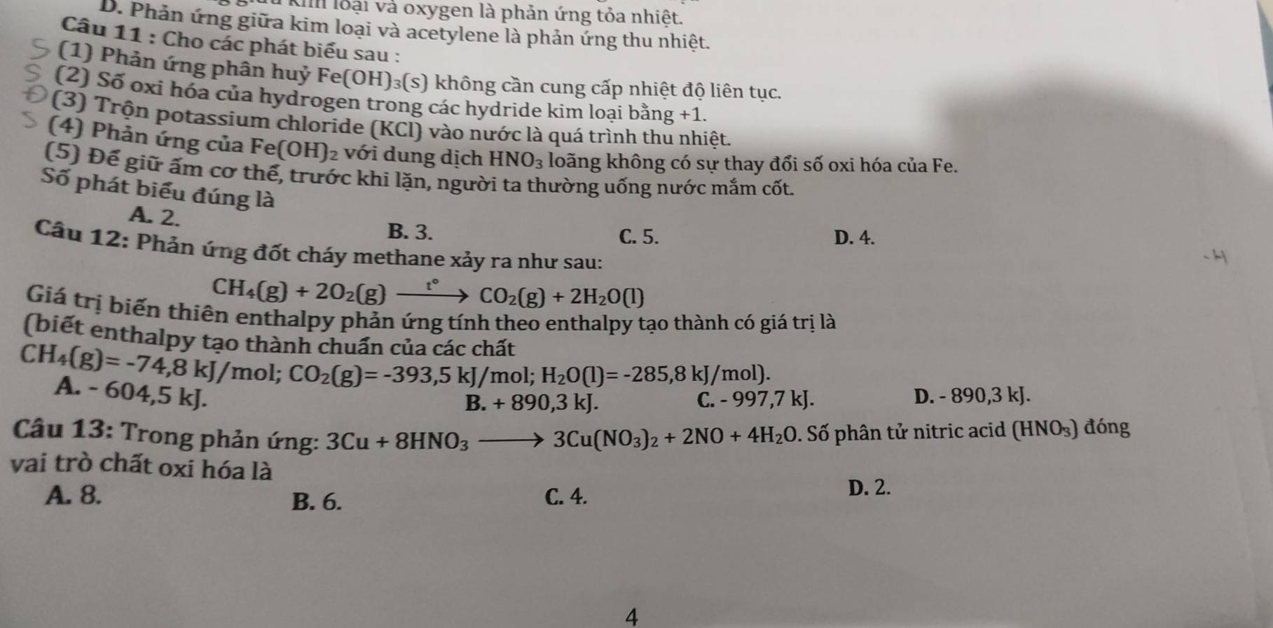 Kil loại và oxygen là phản ứng tỏa nhiệt.
D. Phản ứng giữa kim loại và acetylene là phản ứng thu nhiệt.
Câu 11 : Cho các phát biểu sau :
(1) Phản ứng phân huỷ Fe(OH) )³(s) không cần cung cấp nhiệt độ liên tục.
(2) Số oxi hóa của hydrogen trong các hydride kim loại bằng +1 1.
(3) Trộn potassium chloride (KCl) vào nước là quá trình thu nhiệt.
(4) Phản ứng của Fe (OH)_2 với dung dịch HNO_3 loãng không có sự thay đổi số oxi hóa của Fe.
(5) Đế giữ ấm cơ thế, trước khi lặn, người ta thường uống nước mắm cốt.
Số phát biểu đúng là
A. 2.
B. 3. D. 4.
C. 5.
Câu 12: Phản ứng đốt cháy methane xảy ra như sau:
CH_4(g)+2O_2(g)xrightarrow t°CO_2(g)+2H_2O(l)
Giá trị biến thiên enthalpy phản ứng tính theo enthalpy tạo thành có giá trị là
(biết enthalpy tạo thành chuẩn của các chất
CH_4(g)=-74,8kJ/mol;CO_2(g)=-393,5kJ/mol)=-285,8kJ/mol).
A. -604,5kJ. D. - 890,3 kJ.
B.+890,3kJ.
-997,7kJ.
Câu 13: Trong phản ứng: 3Cu+8HNO_3to 3Cu(NO_3)_2+2NO+4H_2O 0. Số phân tử nitric acid (HNO₃) đóng
vai trò chất oxi hóa là
A. 8. B. 6. C. 4.
D. 2.
4