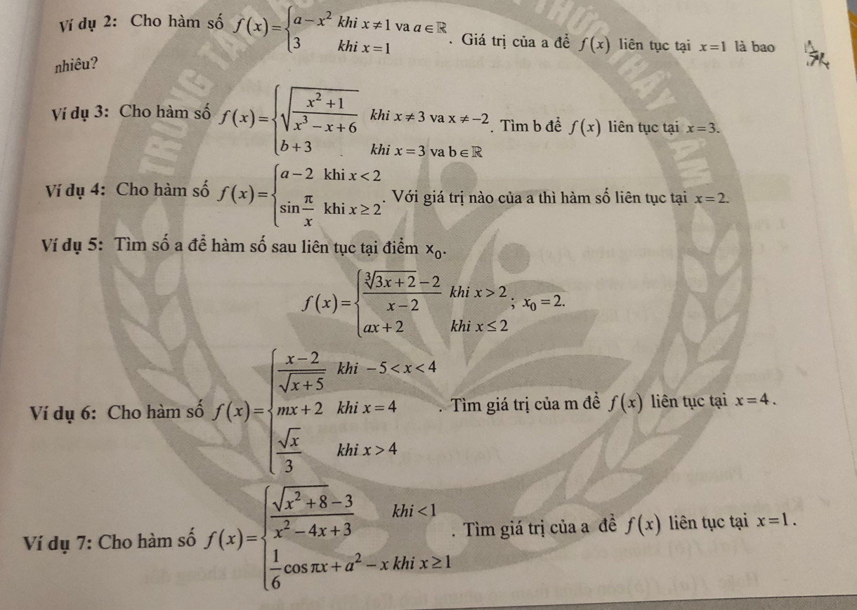 Ví dụ 2: Cho hàm số f(x)=beginarrayl a-x^2khix!= 1vaa∈ R 3khix=1endarray.. Giá trị của a đề f(x) liên tục tại x=1 là bao
nhiêu?
Ví dụ 3: Cho hàm số f(x)=beginarrayl sqrt(frac x^2+1)x^3-x+6 b+3endarray. khi x!= 3 vax!= -2. Tìm b để f(x) liên tục tại x=3.
(□)°
khi x=3 va b∈ R
Ví dụ 4: Cho hàm số f(x)=beginarrayl a-2khix<2 sin  π /x khix≥ 2endarray.. Với giá trị nào của a thì hàm số liên tục tại x=2.
Ví dụ 5: Tìm số a để hàm số sau liên tục tại điểm x_0.
f(x)=beginarrayl  (sqrt[3](3x+2)-2)/x-2  ax+2endarray. khi x>2;x_0=2.
khi x≤ 2
Ví dụ 6: Cho hàm số f(x)=beginarrayl frac x-2sqrt(x+3)2w an+2 frac △ 8ax+frac sqrt(3)3...endarray..  Tìm giá trị của m đề f(x) liên tục tại x=4.
Ví dụ 7: Cho hàm số f(x)=beginarrayl  (sqrt(x^2+8)-3)/x^2-4x+3 f+3 1  1/6 cos π x+a^2-xkhis≥ 1endarray.. Tìm giá trị của a đề f(x) liên tục tại x=1.