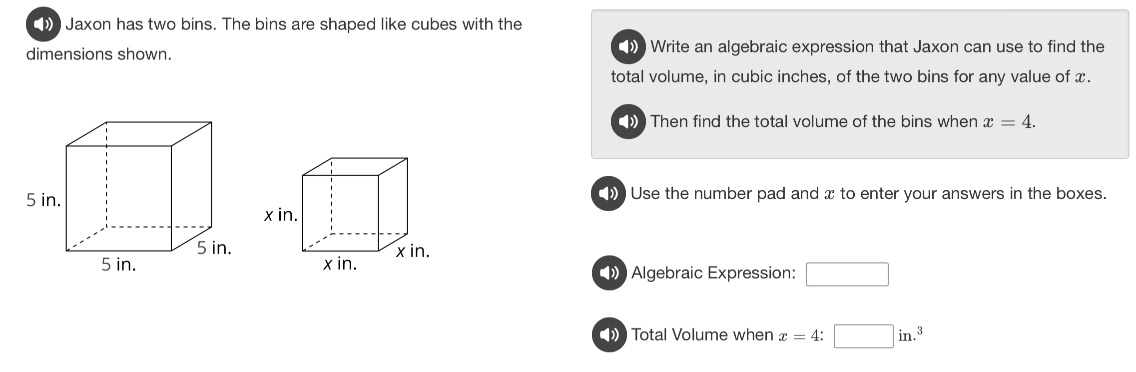 ) Jaxon has two bins. The bins are shaped like cubes with the 
dimensions shown. 
) Write an algebraic expression that Jaxon can use to find the 
total volume, in cubic inches, of the two bins for any value of x. 
) Then find the total volume of the bins when x=4. 
) Use the number pad and x to enter your answers in the boxes.
x in.
x in. x in. 
Algebraic Expression: □ 
Total Volume when x=4:□ in.^3