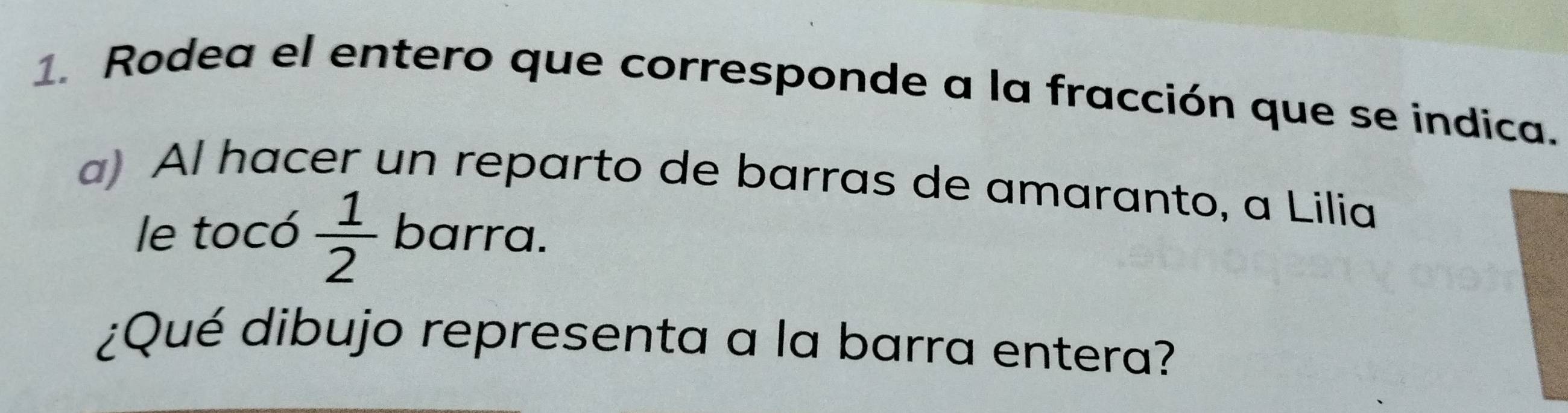 Rodea el entero que corresponde a la fracción que se indica. 
a) Al hacer un reparto de barras de amaranto, a Lilia 
le tocó  1/2  barra. 
¿Qué dibujo representa a la barra entera?