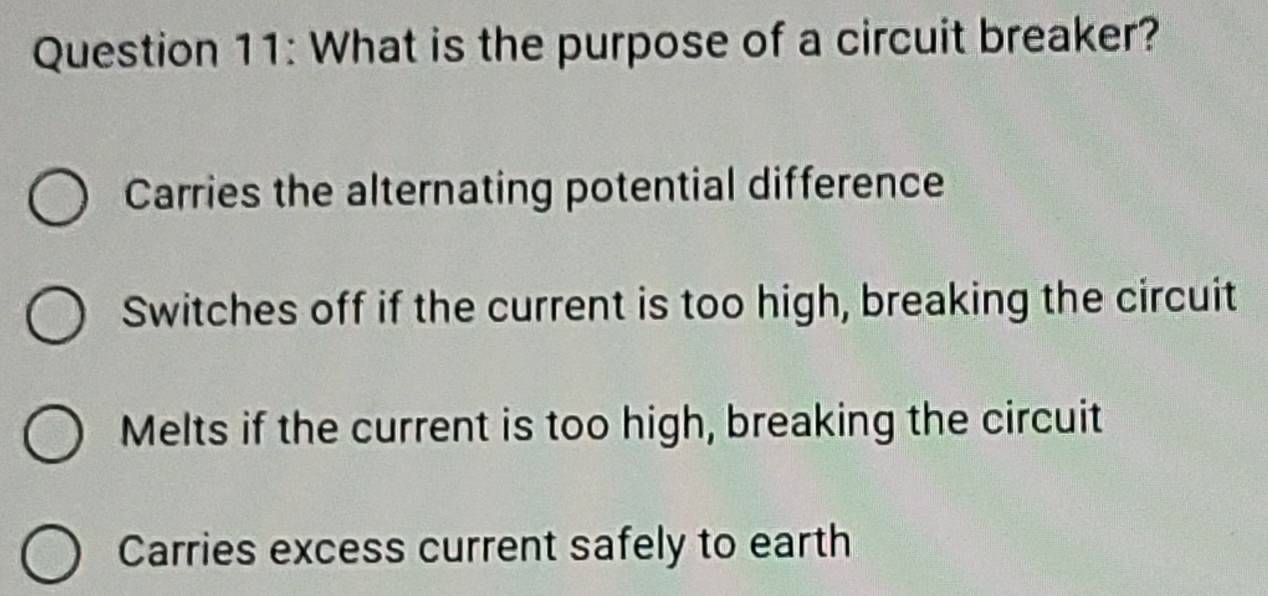 What is the purpose of a circuit breaker?
Carries the alternating potential difference
Switches off if the current is too high, breaking the circuit
Melts if the current is too high, breaking the circuit
Carries excess current safely to earth