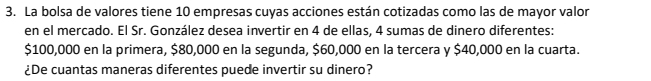 La bolsa de valores tiene 10 empresas cuyas acciones están cotizadas como las de mayor valor 
en el mercado. El Sr. González desea invertir en 4 de ellas, 4 sumas de dinero diferentes:
$100,000 en la primera, $80,000 en la segunda, $60,000 en la tercera y $40,000 en la cuarta. 
¿De cuantas maneras diferentes puede invertir su dinero?