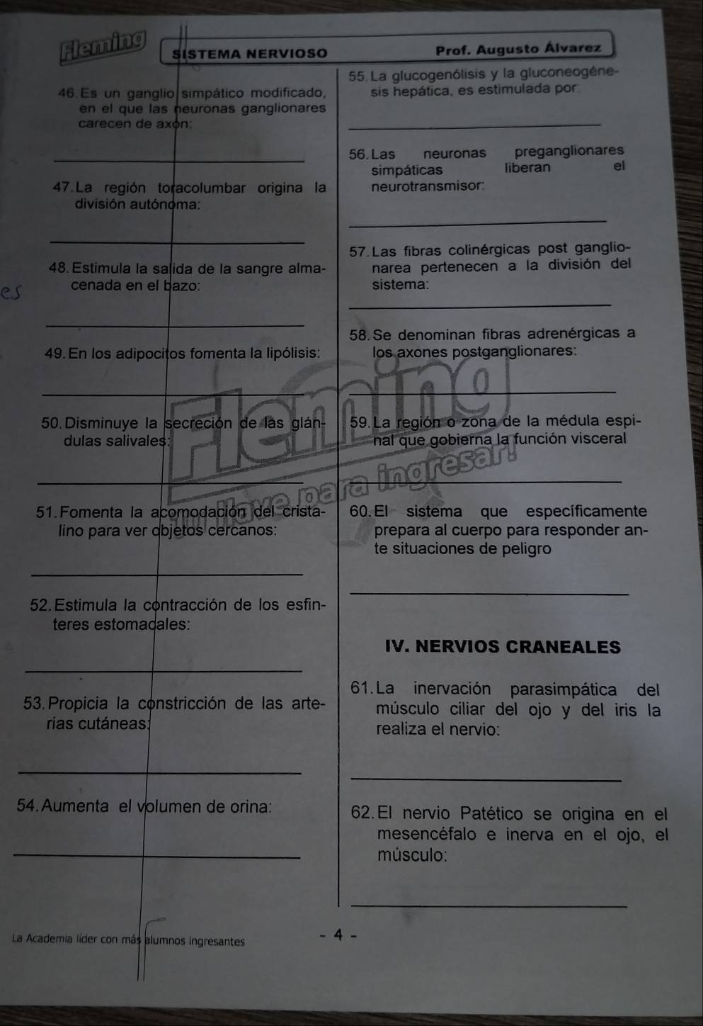 Fleming 
ŠÍSTEMA NERVIOSO Prof. Augusto Álvarez 
55. La glucogenólisis y la gluconeogéne- 
46 Es un ganglio simpático modificado, sis hepática, es estimulada por 
en el que las neuronas ganglionares 
carecen de axón: 
_ 
_ 
56. Las neuronas preganglionares 
simpáticas liberan el 
47. La región toracolumbar origina la neurotransmisor: 
división autónóma: 
_ 
_ 
57. Las fibras colinérgicas post ganglio- 
48. Estimula la salida de la sangre alma- narea pertenecen a la división del 
cenada en el bazo: sistema: 
_ 
_ 
58. Se denominan fibras adrenérgicas a 
49. En los adipocitos fomenta la lipólisis: los axones postganglionares: 
_ 
_ 
50.Disminuye la secreción de las glán- 59.La región o zona de la médula espi- 
dulas salivales: nal que gobierna la función visceral 
nore_ 
51. Fomenta la acomodación del crista- 60. El sistema que específicamente 
lino para ver objetos cercanos: prepara al cuerpo para responder an- 
te situaciones de peligro 
_ 
_ 
52. Estimula la contracción de los esfin- 
teres estomadales: 
IV. NERVIOS CRANEALES 
_ 
61. La inervación parasimpática del 
53. Propicia la constricción de las arte- músculo ciliar del ojo y del iris la 
rias cutáneas realiza el nervio: 
_ 
_ 
54. Aumenta el volumen de orina: 62. El nervio Patético se origina en el 
_ 
mesencéfalo e inerva en el ojo, el 
músculo: 
_ 
La Academia líder con más alumnos ingresantes - 4 -