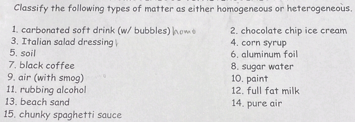 Classify the following types of matter as either homogeneous or heterogeneous. 
1. carbonated soft drink (w/ bubbles) 2. chocolate chip ice cream 
3. Italian salad dressing 4. corn syrup 
5. soil 6. aluminum foil 
7. black coffee 8. sugar water 
9. air (with smog) 10. paint 
11. rubbing alcohol 12. full fat milk 
13. beach sand 14. pure air 
15. chunky spaghetti sauce