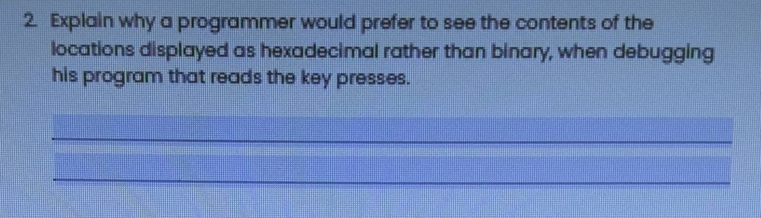 Explain why a programmer would prefer to see the contents of the 
locations displayed as hexadecimal rather than binary, when debugging 
his program that reads the key presses. 
_ 
_