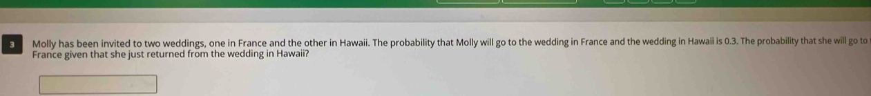 Molly has been invited to two weddings, one in France and the other in Hawaii. The probability that Molly will go to the wedding in France and the wedding in Hawaii is 0.3. The probability that she will go to 
France given that she just returned from the wedding in Hawaii?