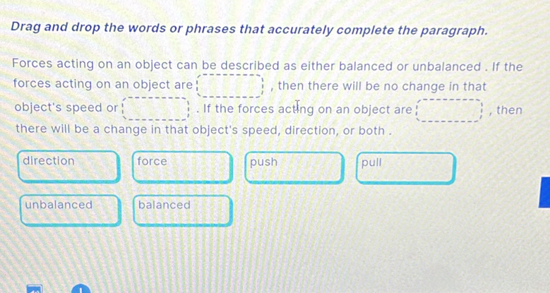 Drag and drop the words or phrases that accurately complete the paragraph.
Forces acting on an object can be described as either balanced or unbalanced . If the
forces acting on an object are , then there will be no change in that
object's speed or . If the forces acting on an object are , then
there will be a change in that object's speed, direction, or both .
direction force push pull
unbalanced balanced